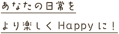 あなたの日常をより楽しくHappyに！